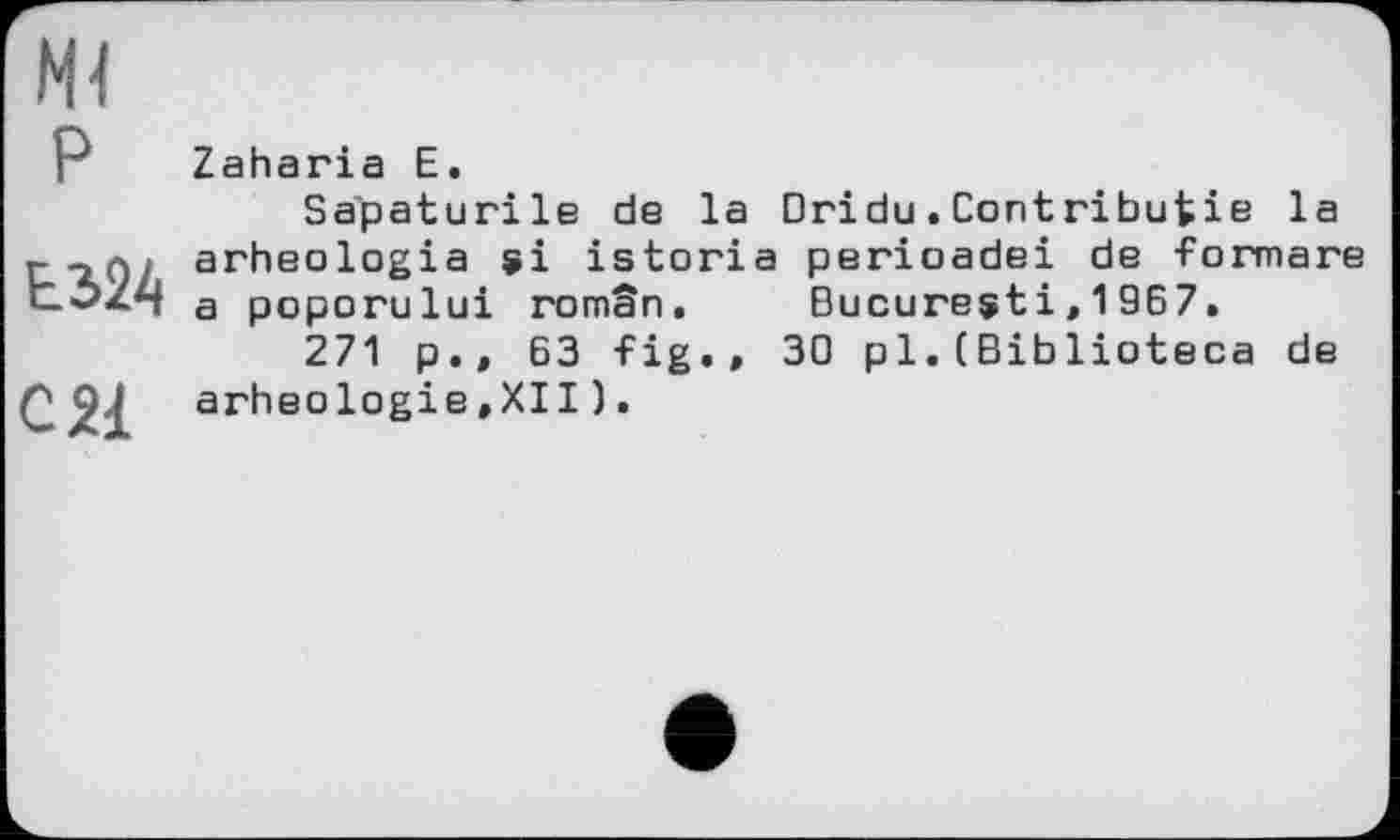 ﻿Ml
P
Ь3>24
С 21
Zaharia Е.
Sapaturile de la Dridu.Contributie la arheologia si istoria perioadei de formare a poporului român. Bucuresti,1967.
271 p., 63 fig.» 30 pl.(Biblioteca de arhéologie »XII ).